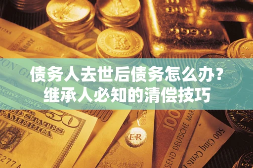 北京债务人去世后债务怎么办？继承人必知的清偿技巧